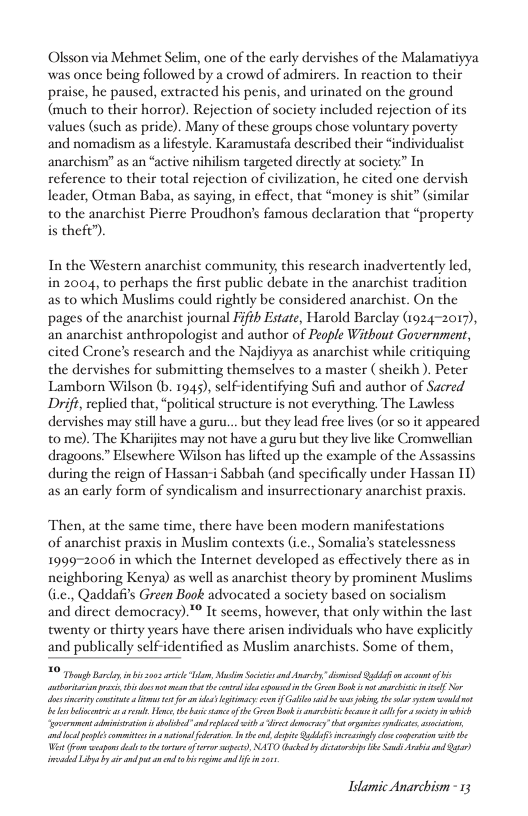 Olsson via Mchmet Selim, one of the carly dervishes of the Malamatiyya was once being followed by a crowd of admirers. In reaction to their praise, he paused, extracted his penis, and urinated on the ground (much to their horror). Rejection of socicty included rejection of its values (such as pride). Many of these groups chose voluntary poverty and nomadism as a lifestyle. Karamustafa described their “individualist anarchism” as an “active nihilism targeted dirctly at society” In reference to their total rejection of civilization, he cited one dervish leader, Otman Baba, as saying, in effect, that “money is shit” (similar to the anarchist Pierre Proudhon’s famous declaration that “property is theft”).  In the Western anarchist community, this research inadvertenly led, in 2004, to perhaps the first public debate in the anarchist tradition as to which Muslims could rightly be considered anarchist. On the pages of the anarchist journal Fifth Estate, Harold Barclay (1924-2017), an anarchist anthropologist and author of People Without Government, cited Crone’s rescarch and the Najdiyya as anarchist while critiquing the dervishes for submitting themselves to a master (sheikh). Peter Lamborn Wilson (b. 1945), self-identifying Sufi and author of Sacred Drift, replied that, “political structure is not everything, The Lawless dervishes may still have a guru... but they lead free lives (or so it appeared to me). The Kharijtes may not have a guru but they live like Cromwellian dragoons” Elsewhere Wilson has lifted up the example of the Assassins during the reign of Hassanri Sabbah (and specifically under Hassan IT) as an carly form of syndicalism and insurrectionary anarchist praxis  Then, at the same time, there have been modern manifestations  of anarchist praxis in Muslim contexts (i.c., Somalia’s statelessness 19992006 in which the Internet developed as effectively there as in neighboring Kenya) as well as anarchist theory by prominent Muslims (.e., Qaddafis Green Book advocated a society based on socialism and direct democracy).™ It seems, however, that only within the last twenty or thirty years have there arisen individuals who have explicitly and publically scl  dentificd as Muslim anarchists. Some of them,  O Tt Ry i o arie T, M S and Anarsy " dimisd Qs on ot of vt s s ot s el e s e G Bk i el N bty cousite  ma oo o gy coun Gl b s ok el syt ol bl e o, the et of b G Bosk it s sl for o ity b ‘st vt bl sl it st eyt oy, o, ol e commts . i oraion n el depite Qb gy o cserstion it Wt rom o st oo e, NATO s by dittr s e S i ad ) imadsd L by i vl o n o it ad  Idamic Anarchism - 13 
